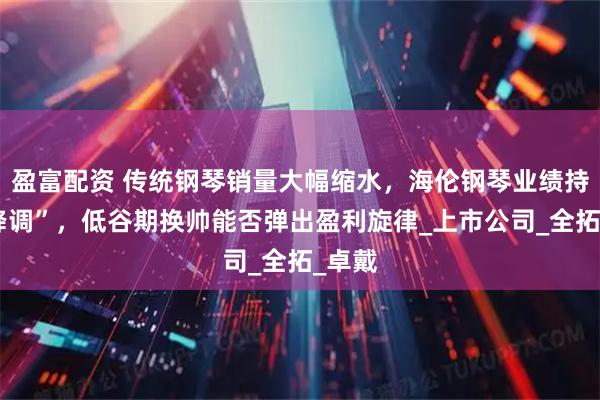 盈富配资 传统钢琴销量大幅缩水,海伦钢琴业绩持续“降调”,低谷期换帅能否弹出盈利旋律_上市公司_全拓_卓戴