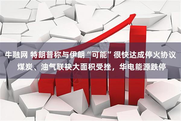 牛融网 特朗普称与伊朗“可能”很快达成停火协议 煤炭、油气联袂大面积受挫，华电能源跌停