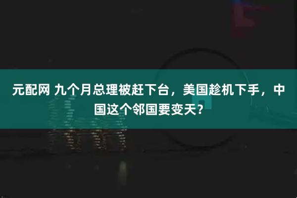 元配网 九个月总理被赶下台,美国趁机下手,中国这个邻国要变天?