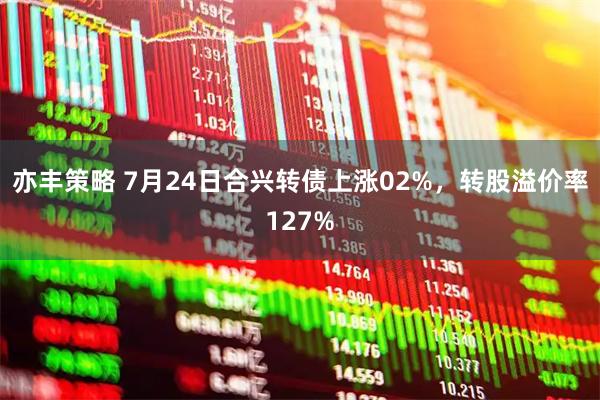 亦丰策略 7月24日合兴转债上涨02%,转股溢价率127%