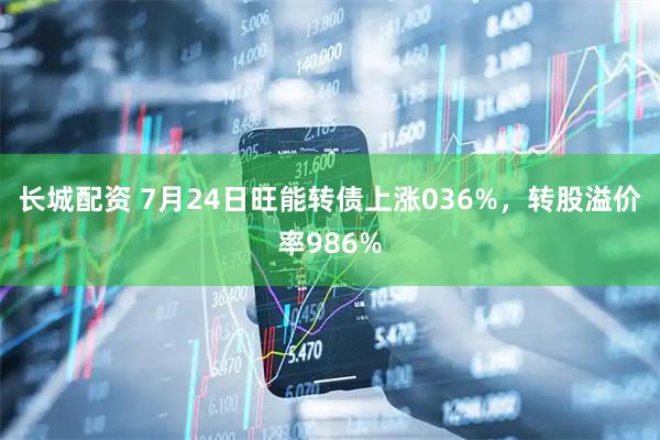 长城配资 7月24日旺能转债上涨036%,转股溢价率986%