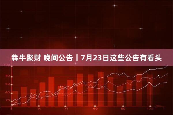 犇牛聚财 晚间公告丨7月23日这些公告有看头