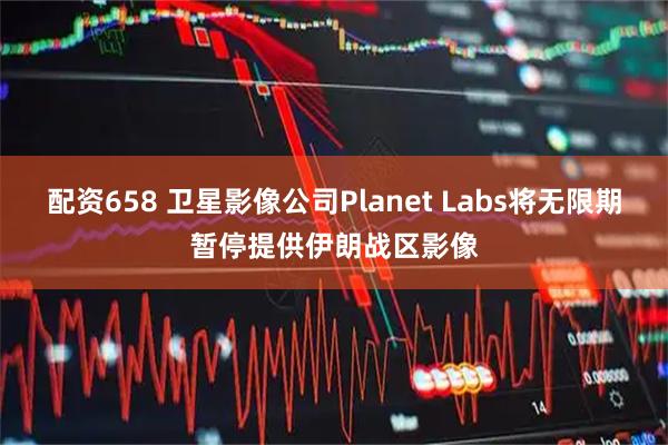 配资658 卫星影像公司Planet Labs将无限期暂停提供伊朗战区影像