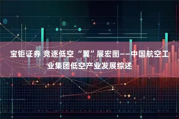 宝钜证券 竞逐低空 “翼”展宏图——中国航空工业集团低空产业发展综述