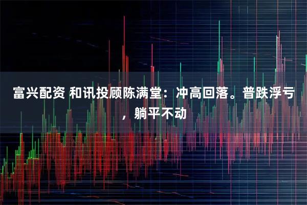 富兴配资 和讯投顾陈满堂：冲高回落。普跌浮亏，躺平不动