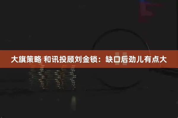 大旗策略 和讯投顾刘金锁:缺口后劲儿有点大