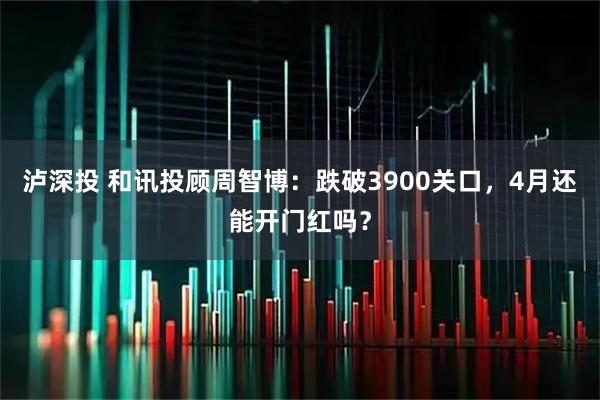泸深投 和讯投顾周智博:跌破3900关口,4月还能开门红吗?